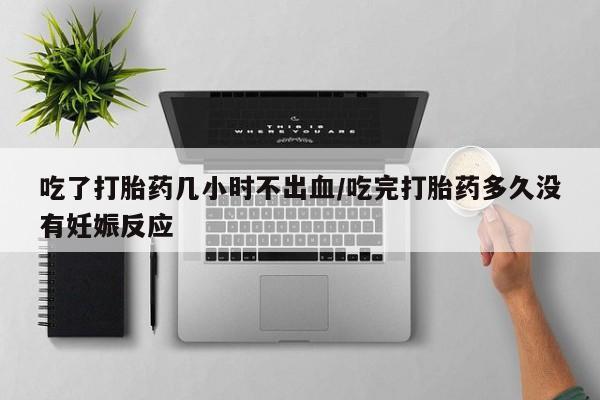息隐紫竹打胎药流产药吃了打胎药几小时不出血/吃完打胎药多久没有妊娠反应
