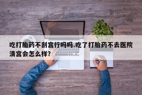 息隐紫竹打胎药流产药吃打胎药不刮宫行吗吗.吃了打胎药不去医院清宫会怎么样？