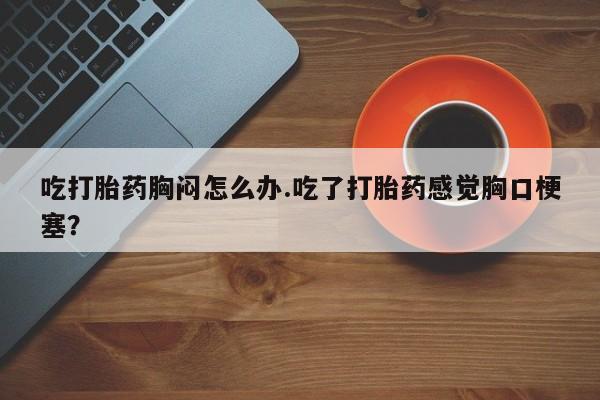 息隐紫竹打胎药流产药吃打胎药胸闷怎么办.吃了打胎药感觉胸口梗塞？