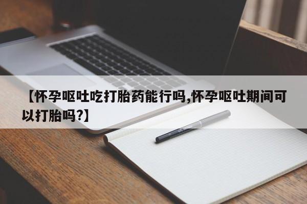 息隐紫竹打胎药流产药【怀孕呕吐吃打胎药能行吗,怀孕呕吐期间可以打胎吗?】