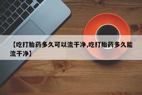 息隐紫竹打胎药流产药【吃打胎药多久可以流干净,吃打胎药多久能流干净】