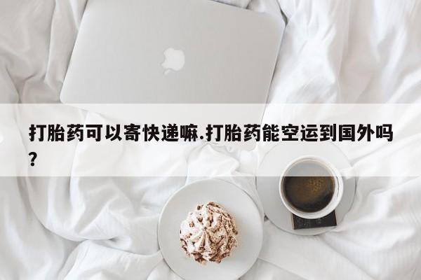 息隐紫竹打胎药流产药打胎药可以寄快递嘛.打胎药能空运到国外吗？