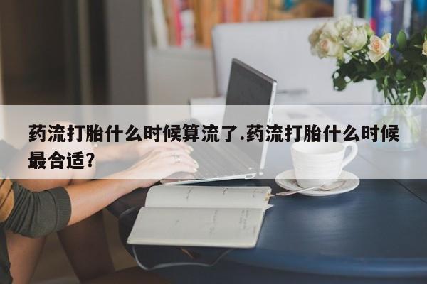 息隐紫竹打胎药流产药药流打胎什么时候算流了.药流打胎什么时候最合适？