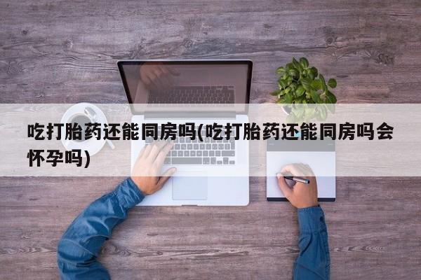 息隐紫竹打胎药流产药吃打胎药还能同房吗(吃打胎药还能同房吗会怀孕吗)