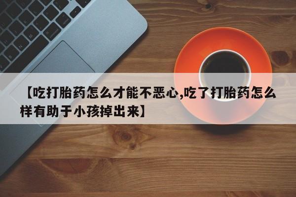 息隐紫竹打胎药流产药【吃打胎药怎么才能不恶心,吃了打胎药怎么样有助于小孩掉出来】