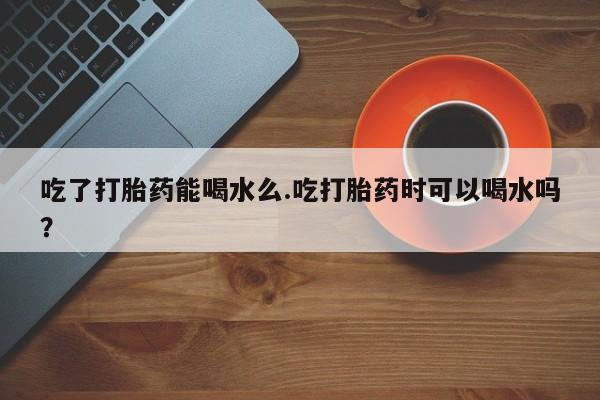 息隐紫竹打胎药流产药吃了打胎药能喝水么.吃打胎药时可以喝水吗？