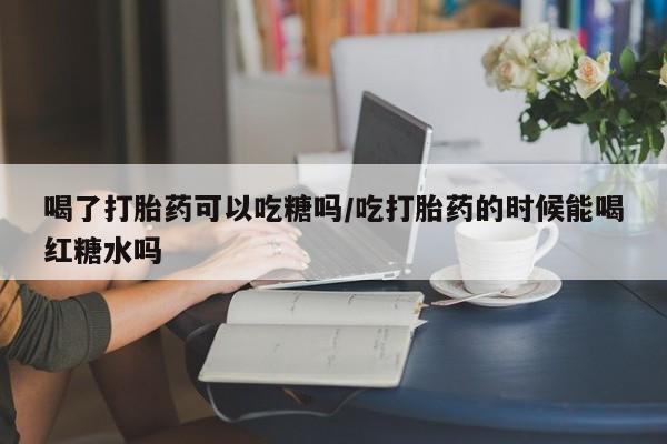息隐紫竹打胎药流产药喝了打胎药可以吃糖吗/吃打胎药的时候能喝红糖水吗