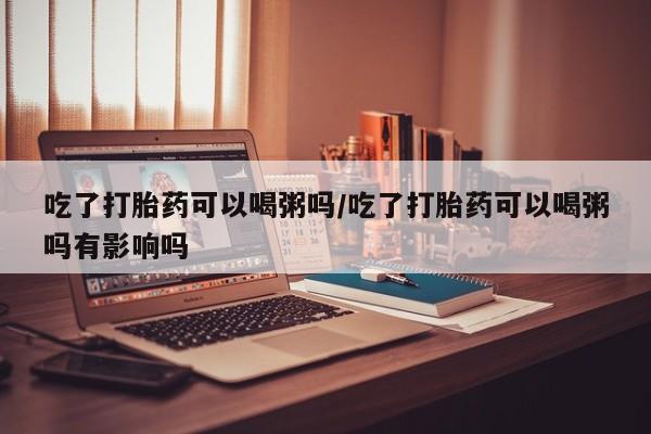 息隐紫竹打胎药流产药吃了打胎药可以喝粥吗/吃了打胎药可以喝粥吗有影响吗