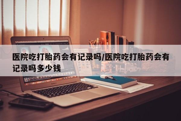 息隐紫竹打胎药流产药医院吃打胎药会有记录吗/医院吃打胎药会有记录吗多少钱