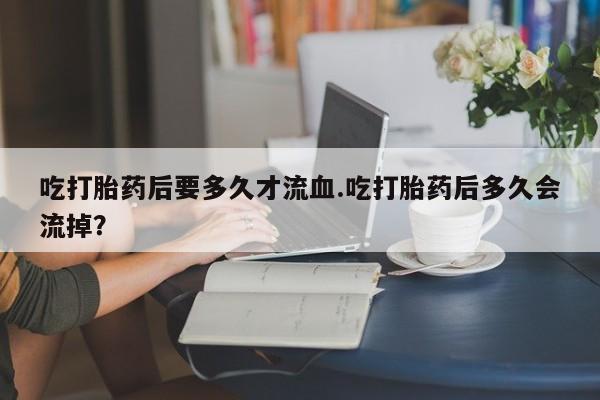 息隐紫竹打胎药流产药吃打胎药后要多久才流血.吃打胎药后多久会流掉？