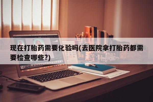 息隐紫竹打胎药流产药现在打胎药需要化验吗(去医院拿打胎药都需要检查哪些?)