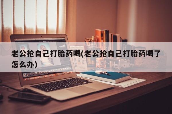 息隐紫竹打胎药流产药老公抢自己打胎药喝(老公抢自己打胎药喝了怎么办)