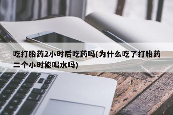 息隐紫竹打胎药流产药吃打胎药2小时后吃药吗(为什么吃了打胎药二个小时能喝水吗)