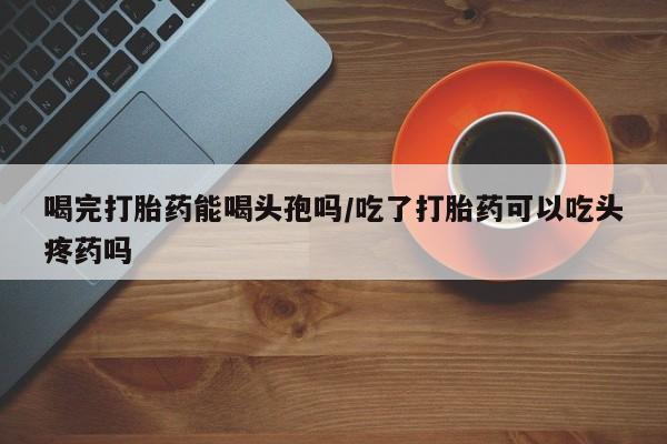 息隐紫竹打胎药流产药喝完打胎药能喝头孢吗/吃了打胎药可以吃头疼药吗