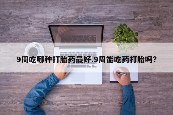 息隐紫竹打胎药流产药9周吃哪种打胎药最好.9周能吃药打胎吗？