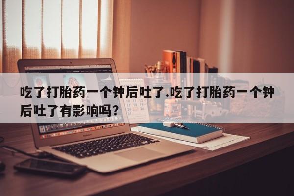 息隐紫竹打胎药流产药吃了打胎药一个钟后吐了.吃了打胎药一个钟后吐了有影响吗？