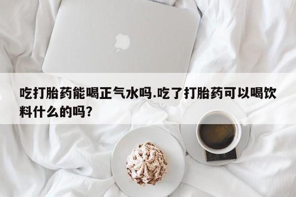 息隐紫竹打胎药流产药吃打胎药能喝正气水吗.吃了打胎药可以喝饮料什么的吗？