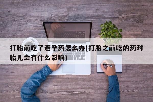 息隐紫竹打胎药流产药打胎前吃了避孕药怎么办(打胎之前吃的药对胎儿会有什么影响)