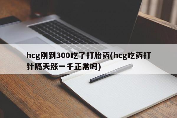 息隐紫竹打胎药流产药hcg刚到300吃了打胎药(hcg吃药打针隔天涨一千正常吗)