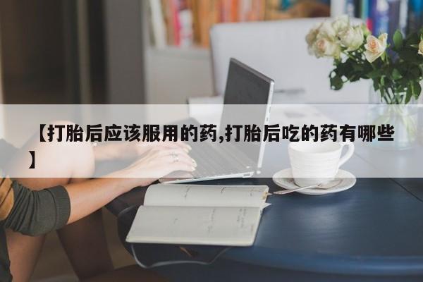 息隐紫竹打胎药流产药【打胎后应该服用的药,打胎后吃的药有哪些】