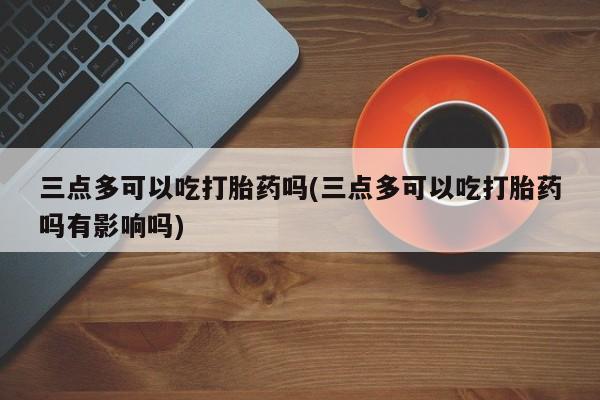 息隐紫竹打胎药流产药三点多可以吃打胎药吗(三点多可以吃打胎药吗有影响吗)