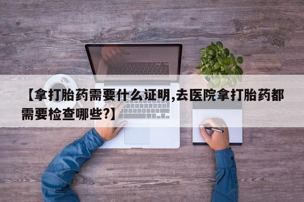 息隐紫竹打胎药流产药【拿打胎药需要什么证明,去医院拿打胎药都需要检查哪些?】