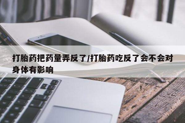 息隐紫竹打胎药流产药打胎药把药量弄反了/打胎药吃反了会不会对身体有影响