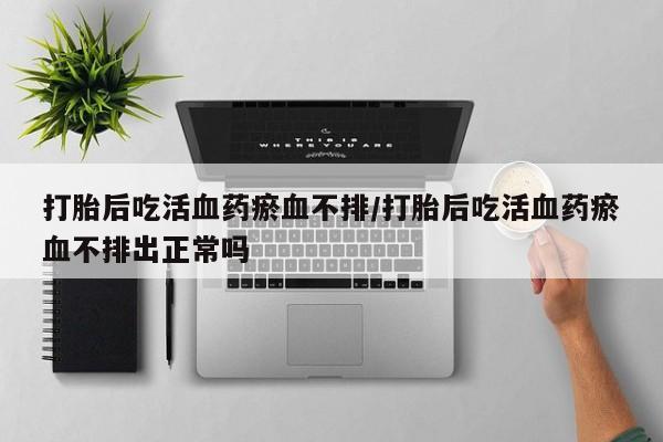 息隐紫竹打胎药流产药打胎后吃活血药瘀血不排/打胎后吃活血药瘀血不排出正常吗