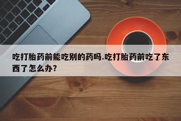 息隐紫竹打胎药流产药吃打胎药前能吃别的药吗.吃打胎药前吃了东西了怎么办？