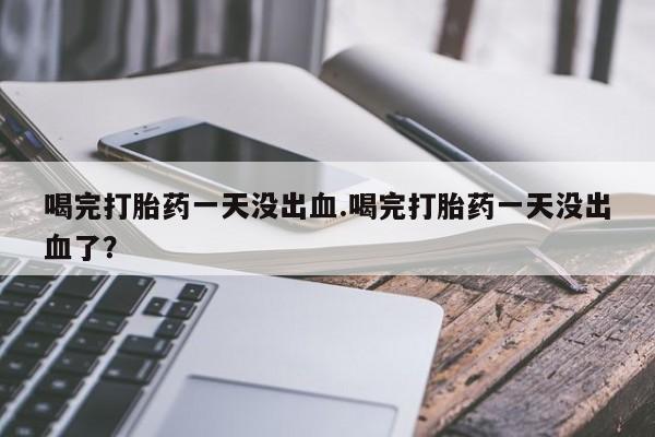 息隐紫竹打胎药流产药喝完打胎药一天没出血.喝完打胎药一天没出血了？