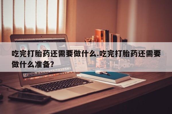息隐紫竹打胎药流产药吃完打胎药还需要做什么.吃完打胎药还需要做什么准备？