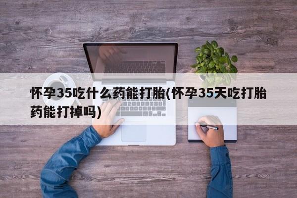 息隐紫竹打胎药流产药怀孕35吃什么药能打胎(怀孕35天吃打胎药能打掉吗)