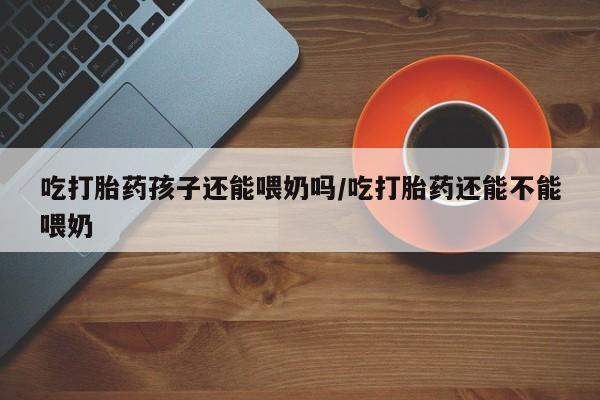 息隐紫竹打胎药流产药吃打胎药孩子还能喂奶吗/吃打胎药还能不能喂奶