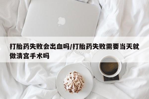 息隐紫竹打胎药流产药打胎药失败会出血吗/打胎药失败需要当天就做清宫手术吗