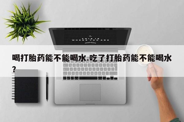 息隐紫竹打胎药流产药喝打胎药能不能喝水.吃了打胎药能不能喝水？