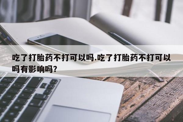 息隐紫竹打胎药流产药吃了打胎药不打可以吗.吃了打胎药不打可以吗有影响吗？
