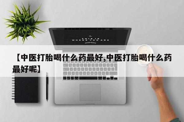 息隐紫竹打胎药流产药【中医打胎喝什么药最好,中医打胎喝什么药最好呢】