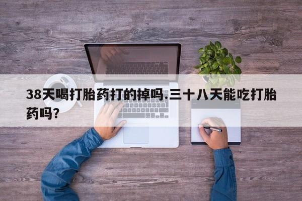 息隐紫竹打胎药流产药38天喝打胎药打的掉吗.三十八天能吃打胎药吗？