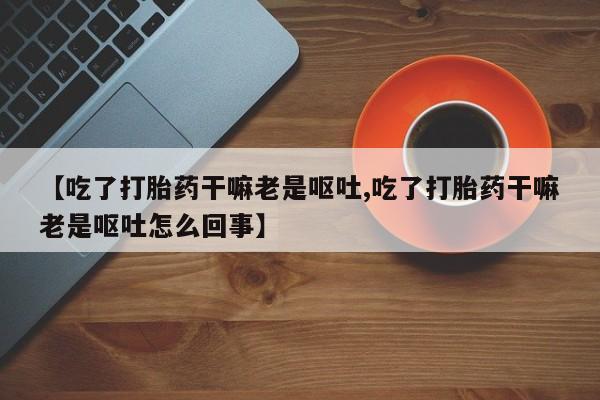息隐紫竹打胎药流产药【吃了打胎药干嘛老是呕吐,吃了打胎药干嘛老是呕吐怎么回事】