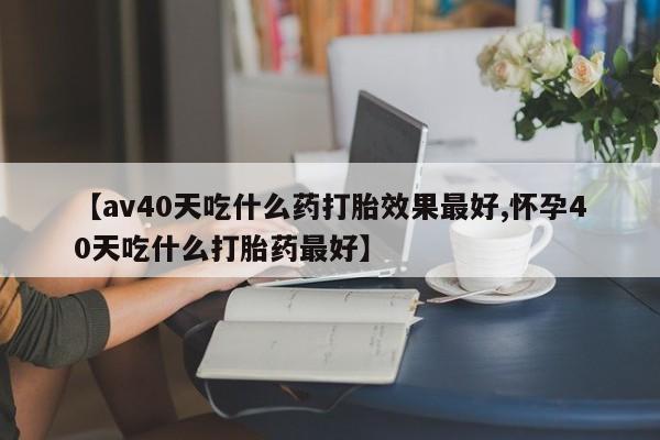 息隐紫竹打胎药流产药【av40天吃什么药打胎效果最好,怀孕40天吃什么打胎药最好】
