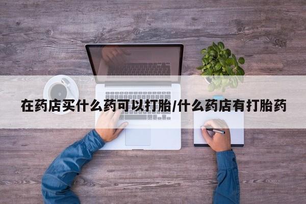 息隐紫竹打胎药流产药在药店买什么药可以打胎/什么药店有打胎药
