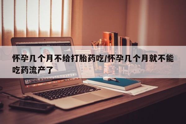 息隐紫竹打胎药流产药怀孕几个月不给打胎药吃/怀孕几个月就不能吃药流产了