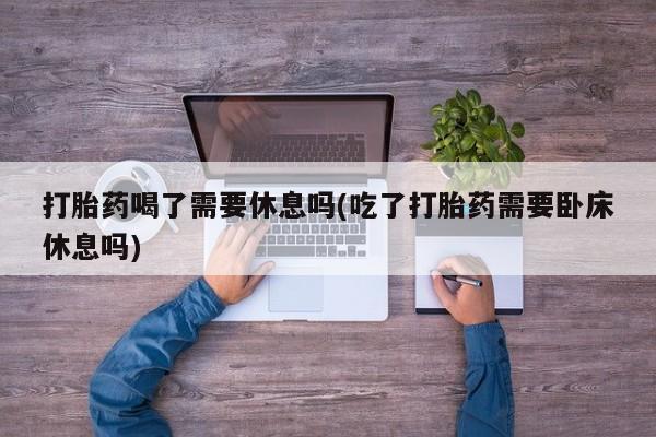 息隐紫竹打胎药流产药打胎药喝了需要休息吗(吃了打胎药需要卧床休息吗)