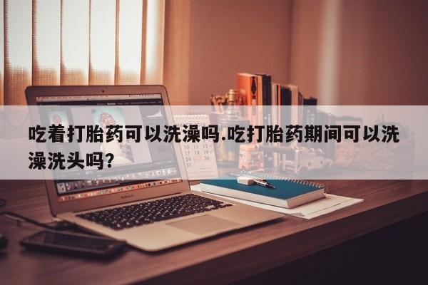 息隐紫竹打胎药流产药吃着打胎药可以洗澡吗.吃打胎药期间可以洗澡洗头吗？