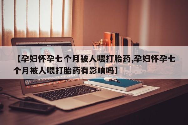 息隐紫竹打胎药流产药【孕妇怀孕七个月被人喂打胎药,孕妇怀孕七个月被人喂打胎药有影响吗】