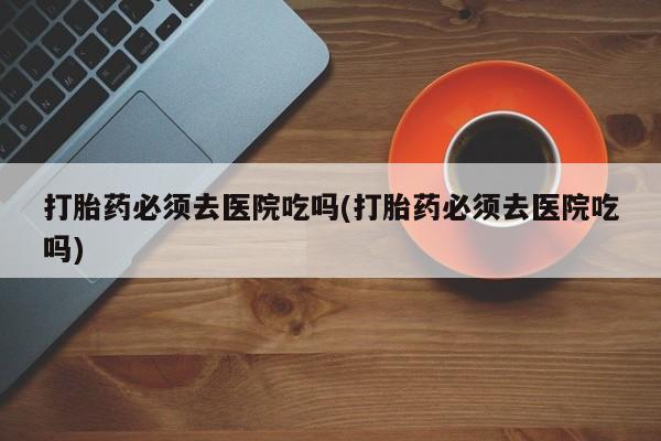 息隐紫竹打胎药流产药打胎药必须去医院吃吗(打胎药必须去医院吃吗)