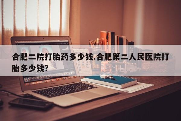 息隐紫竹打胎药流产药合肥二院打胎药多少钱.合肥第二人民医院打胎多少钱？