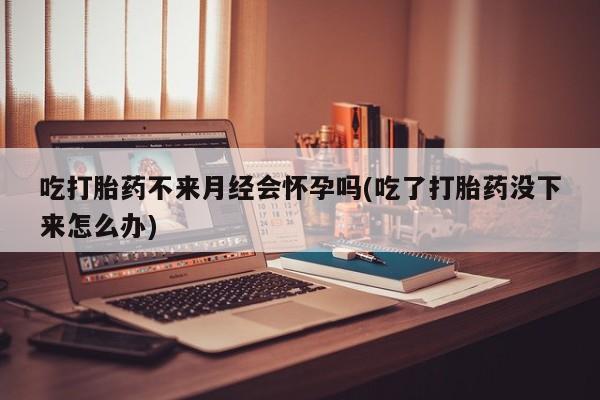 息隐紫竹打胎药流产药吃打胎药不来月经会怀孕吗(吃了打胎药没下来怎么办)