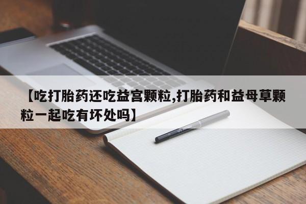 息隐紫竹打胎药流产药【吃打胎药还吃益宫颗粒,打胎药和益母草颗粒一起吃有坏处吗】