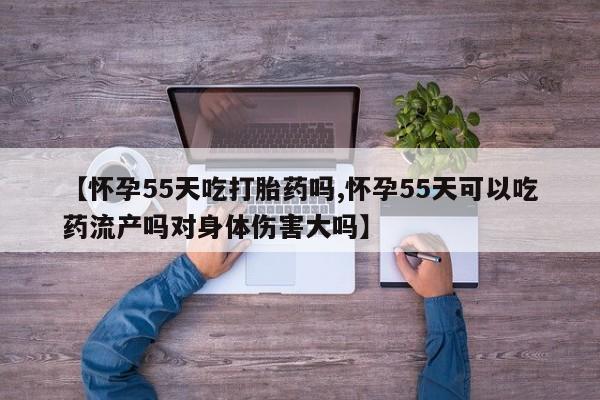 息隐紫竹打胎药流产药【怀孕55天吃打胎药吗,怀孕55天可以吃药流产吗对身体伤害大吗】